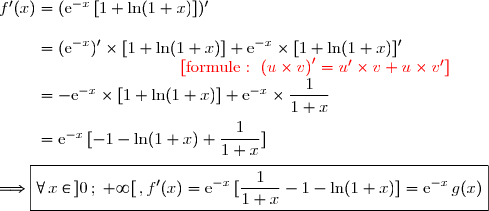 f'(x)=(\text{e}^{-x}\,[1+\ln(1+x)])' \\\\\phantom{f'(x)}=(\text{e}^{-x})'\times[1+\ln(1+x)]+\text{e}^{-x}\times[1+\ln(1+x)]' \\\phantom{wwwWWWWWWWW}{\red{[\text{formule : }\left(u\times v\right)'=u'\times v+u\times v']}} \\\phantom{f'(x)}=-\text{e}^{-x}\times[1+\ln(1+x)]+\text{e}^{-x}\times\dfrac{1}{1+x} \\\\\phantom{f'(x)}=\text{e}^{-x}\,[-1-\ln(1+x)+\dfrac{1}{1+x}] \\\\\Longrightarrow\boxed{\forall\,x\in\,]0\,;\;+\infty[\,,f'(x)=\text{e}^{-x}\,[\dfrac{1}{1+x}-1-\ln(1+x)]=\text{e}^{-x}\,g(x)}